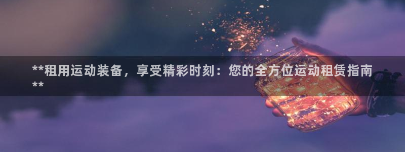 欧陆娱乐客服人工电话：**租用运动装备，享受精彩时刻